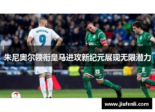 朱尼奥尔领衔皇马进攻新纪元展现无限潜力